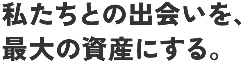 私たちとの出会いを、最大の資産にする。